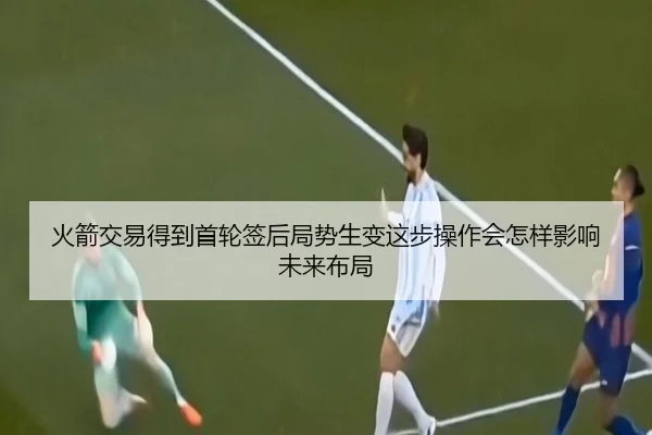 火箭交易得到首轮签后局势生变这步操作会怎样影响未来布局（kaiyun）